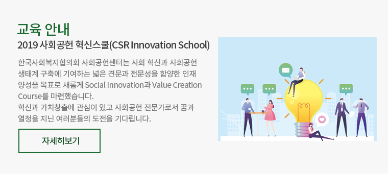 교육 안내-2019 사회공헌 혁신스쿨(CSR Innovation School) : 한국사회복지협의회 사회공헌센터는 사회 혁신과 사회공헌 생태계 구축에 기여하는 넓은 견문과 전문성을 함양한 인재 양성을 목표로 새롭게 Social Innovation과 Value Creation Course를 마련했습니다. 혁신과 가치창출에 관심이 있고 사회공헌 전문가로서 꿈과 열정을 지닌 여러분들의 도전을 기다립니다.
