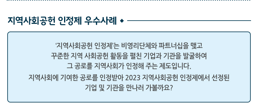 지역사회공헌 인정제 우수사례 지역사회공헌 인정제는 비영리 단체와 파트너십을 맺고 꾸준한 지역 사회공헌 활동을 펼친 기업과 기관을 발굴하여 그 공로를 지역사회가 인정해 주는 제도입니다. 지역사회에 기여한 공로를 인정받아 2023 지역사회공헌 인정제에서 선정된 기업 및 기관을 만나러 가볼까요?