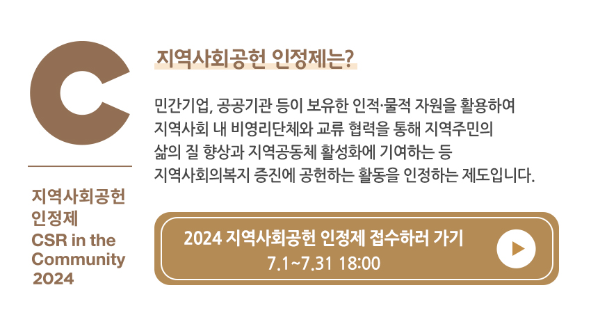 C 지역사회공헌 인정제 CSR in the Community 2024 지역사회공헌 인정제는? 민간기업, 공공기관 등이 보유한 인적·물적 자원을 활용하여 지역사회 내 비영리단체와 교류 협력을 통해 지역주민의 삶의 질 향상과 지역공동체 활성화에 기여하는 등 지역사회복지 증진에 공헌하는 활동을 인정하는 제도입니다. 2024 지역사회공헌 인정제 접수하러 가기 7.1-7.31 18:00