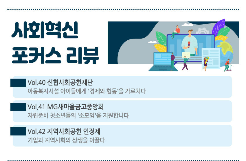 사회혁신 포커스 리뷰 Vol.40 신협사회공헌재단 아동복지시설 아이들에게 '경제와 협동'을 가르치다 Vol.41 MG새마을금고중앙회 자립준비 청소년들의 '소모임'을 지원합니다. Vol.42 지역사회공헌 인정제 기업과 지역사회의 상생을 이끌다